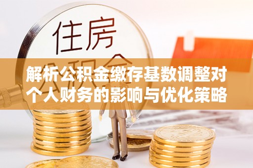 友好解析公积金缴存基数调整对个人财务的影响与优化策略