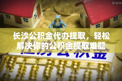 友好长沙公积金代办提取，轻松解决你的公积金提取难题