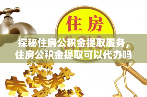 友好探秘住房公积金提取服务，住房公积金提取可以代办吗的全方位解析