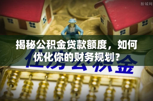 友好揭秘公积金贷款额度，如何优化你的财务规划？