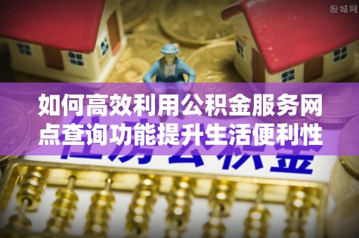 友好如何高效利用公积金服务网点查询功能提升生活便利性
