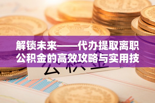 友好解锁未来——代办提取离职公积金的高效攻略与实用技巧