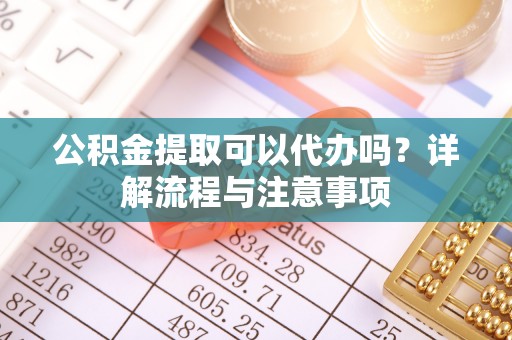 友好公积金提取可以代办吗？详解流程与注意事项