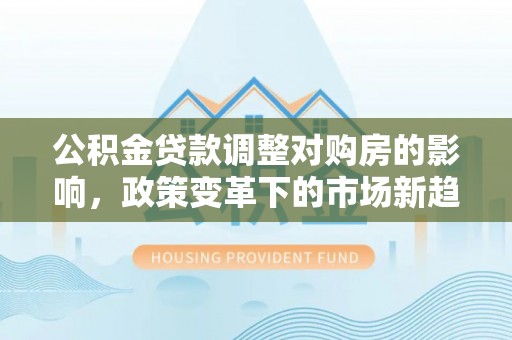 友好公积金贷款调整对购房的影响，政策变革下的市场新趋势