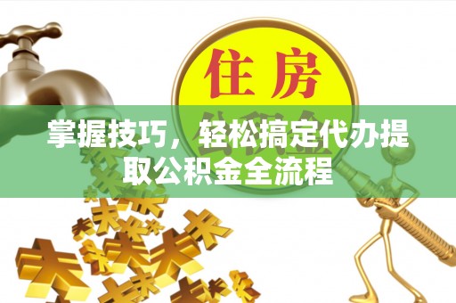 友好掌握技巧，轻松搞定代办提取公积金全流程
