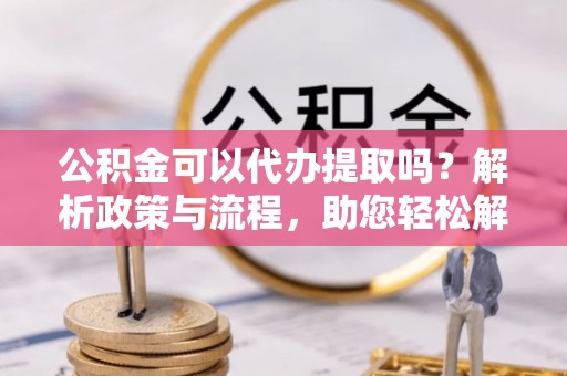 友好公积金可以代办提取吗？解析政策与流程，助您轻松解决疑问