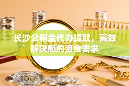 友好长沙公积金代办提取，高效解决您的资金需求