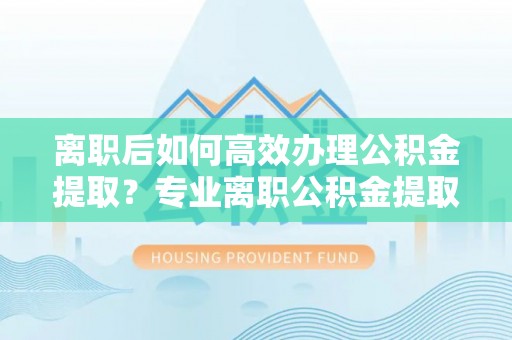 友好离职后如何高效办理公积金提取？专业离职公积金提取代办服务指南