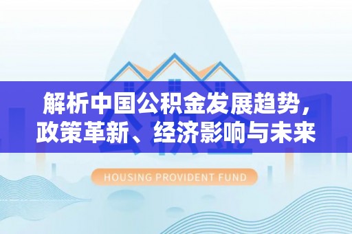友好解析中国公积金发展趋势，政策革新、经济影响与未来展望