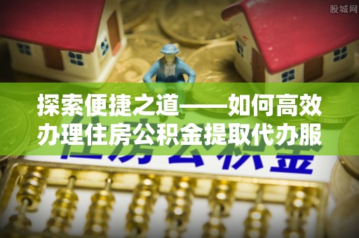 友好探索便捷之道——如何高效办理住房公积金提取代办服务