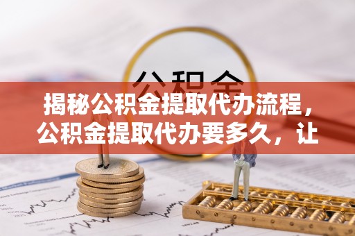 友好揭秘公积金提取代办流程，公积金提取代办要多久，让你心中有数