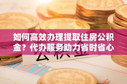 友好如何高效办理提取住房公积金？代办服务助力省时省心