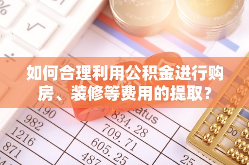 友好如何合理利用公积金进行购房、装修等费用的提取？