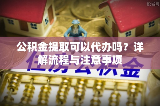 友好公积金提取可以代办吗？详解流程与注意事项