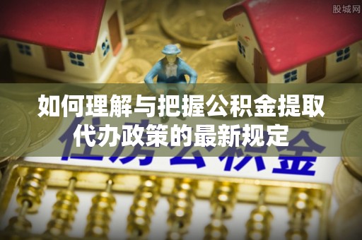 友好如何理解与把握公积金提取代办政策的最新规定