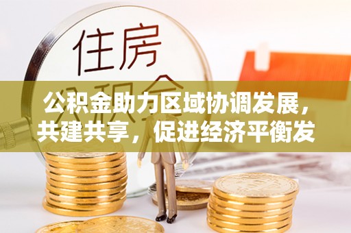 友好公积金助力区域协调发展，共建共享，促进经济平衡发展