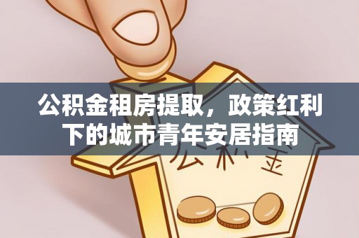 友好公积金租房提取，政策红利下的城市青年安居指南