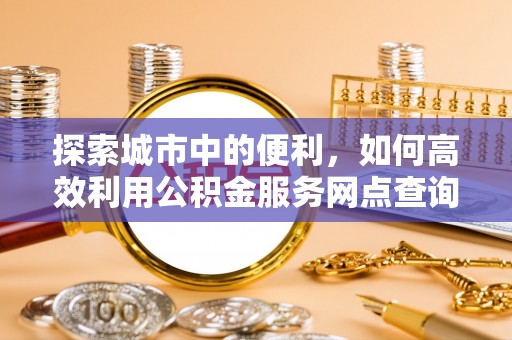 友好探索城市中的便利，如何高效利用公积金服务网点查询