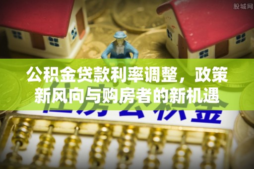友好公积金贷款利率调整，政策新风向与购房者的新机遇