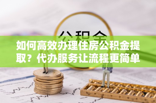 友好如何高效办理住房公积金提取？代办服务让流程更简单