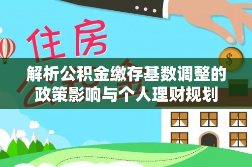 友好解析公积金缴存基数调整的政策影响与个人理财规划