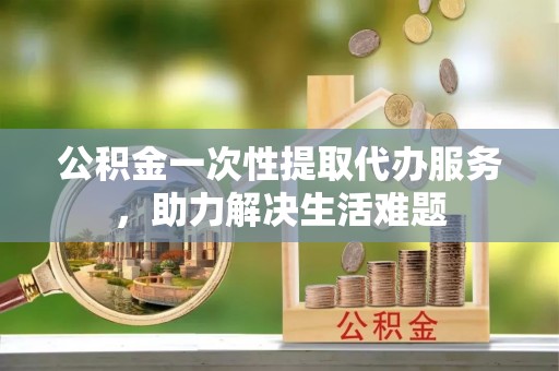 友好公积金一次性提取代办服务，助力解决生活难题