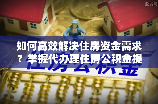 友好如何高效解决住房资金需求？掌握代办理住房公积金提取技巧是关键