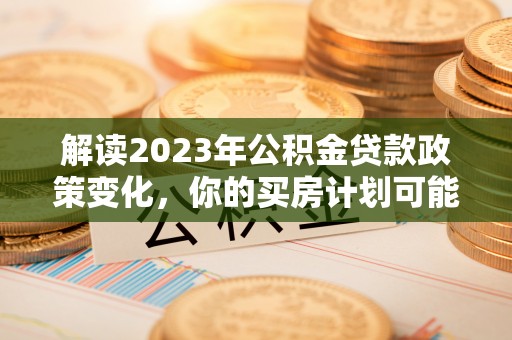 友好解读2023年公积金贷款政策变化，你的买房计划可能需要重新规划