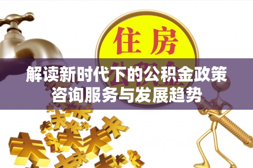 友好解读新时代下的公积金政策咨询服务与发展趋势