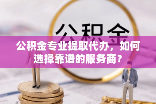友好公积金专业提取代办，如何选择靠谱的服务商？