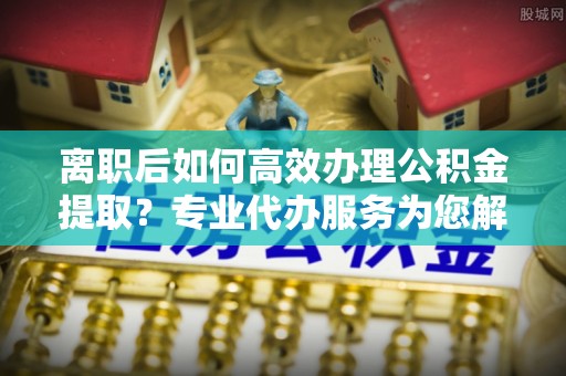 友好离职后如何高效办理公积金提取？专业代办服务为您解忧