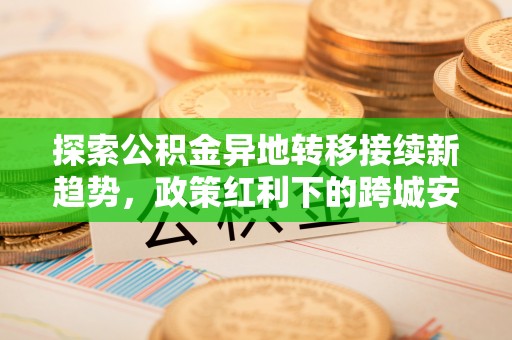 友好探索公积金异地转移接续新趋势，政策红利下的跨城安居梦想