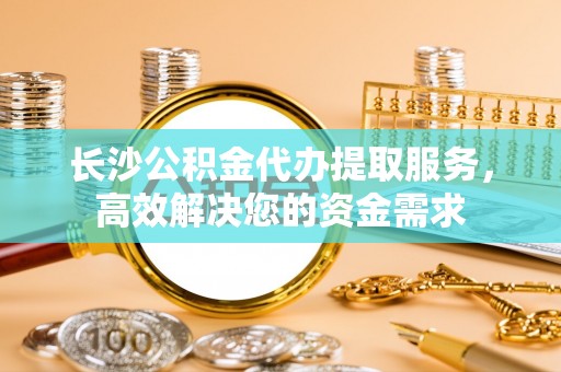 友好长沙公积金代办提取服务，高效解决您的资金需求