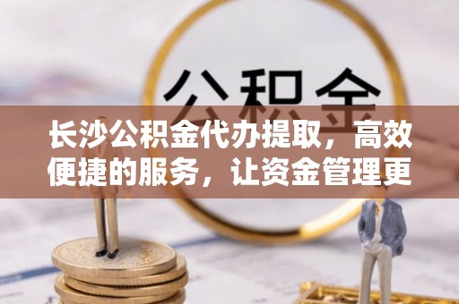 友好长沙公积金代办提取，高效便捷的服务，让资金管理更轻松