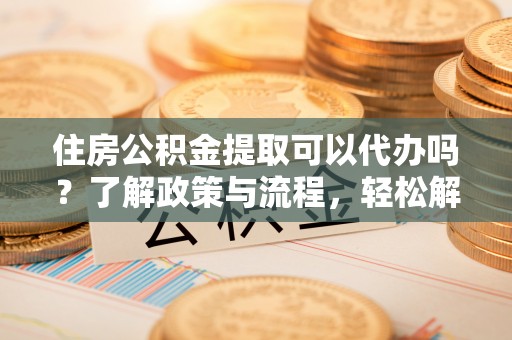 友好住房公积金提取可以代办吗？了解政策与流程，轻松解决你的疑问