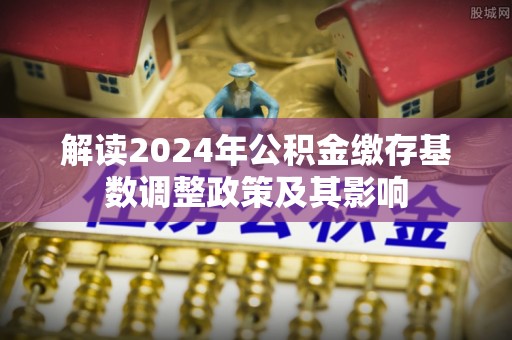 友好解读2024年公积金缴存基数调整政策及其影响