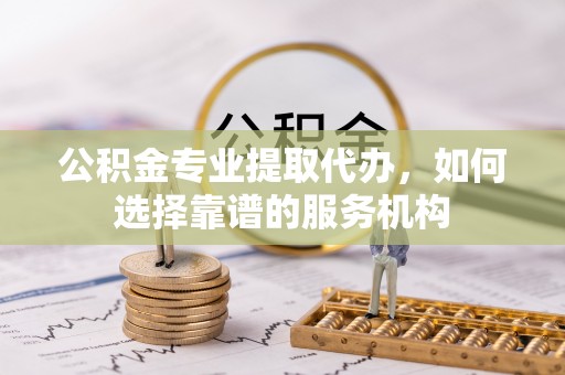 友好公积金专业提取代办，如何选择靠谱的服务机构
