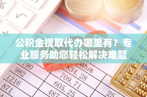 友好公积金提取代办哪里有？专业服务助您轻松解决难题