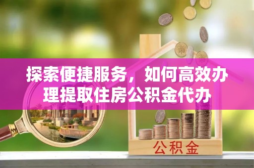 友好探索便捷服务，如何高效办理提取住房公积金代办